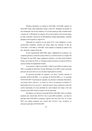 Plantarea răsadurilor s-a realizat în 29.03.2005, 22.03.2006, respectiv în
20.03.2007 atunci când temperatura solului a atins 8ºC. DistanŃele de plantare au
fost următoarele: 40 cm între rânduri şi 35 cm între plante pe rând, rezultând astfel
o desime de 71.500 plante/ ha respectiv 40 cm între rânduri şi 40 cm între plante
pe rând, realizând o desime de 62.500 plante/ha. Imediat după plantare, variantele
protejate au fost acoperite cu Agryl P-19.
          Materialul de acoperire, de tip Agryl P-19, a fost îndepărtat, în urma
monitorizării condiŃiilor climatice din câmp, după cum urmează: în data de
23.05.2005, 17.05.2006 şi 14.05.2007. Acest material s-a menŃinut pe cultură 55 de
zile - 40 de zile - respectiv 30 de zile.
          În anii experimentali 2005-2006, după o săptămână de la plantare s-au
completat golurile cu răsad din acelaşi hibrid şi s-a fertilizat fazial cu Complex III
250 kg/ha. În anul 2007, după completarea golurilor, s-au făcut două fertilizări
faziale, una în data de 29.03, cu 150 kg/ha azotat de amoniu şi în data de 20.04 cu
aceeaşi cantitate de îngrăşământ mineral.
          S-au efectuat 3 udări în anul 2005, 7 udări în anul 2006 şi 8 udări în anul
2007, cu cantităŃi de 200-250 m3 de apă. MenŃionez că în 2005 a urmat o perioada
ploioasă, din acest motiv nu s-au mai făcut irigări până la recoltare.
          Pe parcursul perioadei de vegetaŃie, s-au făcut 3 praşile manuale în
perioada 08.04-10.05.2005, 2 în perioada 01.04-20.05.2006 şi 2 în perioada
30.03-02.05.2007. În perioada de vegetaŃie s-au efectuat 2 tratamente fitosanitare,
unul pentru Delia radicum L. cu Fastac 0,1 l/ha şi un tratament cu Optimol 15
kg/ha pentru Deroceras agreste L. Atacul de musca verzei a depreciat o parte din
recolta neprotejată, de aceea producŃia de varză timpurie din câmp a fost mai
scăzută în anul 2005, decât în următorii ani de experienŃă.
          Recoltările s-au efectuat în perioada 06.06-14.06.2005, când s-au obŃinut
producŃii care variază între 38,4-59,1 t/ha, în anul 2006 recoltările, s-au făcut în
perioada 8.06-19.06.2006 cu producŃii cuprinse între 48,3-58,4 t/ha, iar în anul
2007 s-au obŃinut producŃii care variază între 53,4-61,7 t/ha, recoltarea s-a
efectuat în perioada 25.05-04.06.2007.
                                             24
 