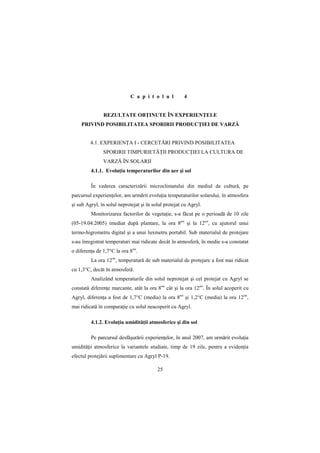 C a p i t o l u l         4


               REZULTATE OBłINUTE ÎN EXPERIENłELE
    PRIVIND POSIBILITATEA SPORIRII PRODUCłIEI DE VARZĂ


         4.1. EXPERIENłA I - CERCETĂRI PRIVIND POSIBILITATEA
               SPORIRII TIMPURIETĂłII PRODUCłIEI LA CULTURA DE
               VARZĂ ÎN SOLARII
         4.1.1. EvoluŃia temperaturilor din aer şi sol

         În vederea caracterizării microclimatului din mediul de cultură, pe
parcursul experienŃelor, am urmărit evoluŃia temperaturilor solarului, în atmosfera
şi sub Agryl, în solul neprotejat şi în solul protejat cu Agryl.
         Monitorizarea factorilor de vegetaŃie, s-a făcut pe o perioadă de 10 zile
(05-19.04.2005) imediat după plantare, la ora 8oo şi la 12oo, cu ajutorul unui
termo-higrometru digital şi a unui luxmetru portabil. Sub materialul de protejare
s-au înregistrat temperaturi mai ridicate decât în atmosferă, în medie s-a constatat
o diferenŃa de 1,7°C la ora 8oo.
         La ora 12oo, temperatură de sub materialul de protejare a fost mai ridicat
cu 1,3°C, decât în atmosferă.
         Analizând temperaturile din solul neprotejat şi cel protejat cu Agryl se
constată diferenŃe marcante, atât la ora 8oo cât şi la ora 12oo. În solul acoperit cu
Agryl, diferenŃa a fost de 1,7°C (media) la ora 8oo şi 1,2°C (media) la ora 12oo,
mai ridicată în comparaŃie cu solul neacoperit cu Agryl.

         4.1.2. EvoluŃia umidităŃii atmosferice şi din sol

         Pe parcursul desfăşurării experienŃelor, în anul 2007, am urmărit evoluŃia
umidităŃii atmosferice la variantele studiate, timp de 19 zile, pentru a evidenŃia
efectul protejării suplimentare cu Agryl P-19.

                                          25
 