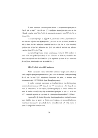 În urma analizelor efectuate putem afirma că, la variantele protejate cu
Agryl, atât la ora 8ºº cât şi la ora 12ºº, umiditatea aerului de sub Agryl, a fost
ridicată, a oscilat între 76,6-76,8%, în luna martie, respectiv între 75,7-80,2%, în
luna aprilie.
         La sistemul protejat cu Agryl P-19, umiditatea solului a prezentat valori
mai ridicate, cuprinse între 44,40-51,13% g, în cazul în care recoltarea probelor de
sol s-a făcut de la o adâncime cuprinsă între 0-10 cm, iar în cazul recoltării
probelor de sol de la o adâncime de 10-20 cm, valorile au fost mai scăzute,
cuprinse între 44,94-46,95% g.
         La variantele protejate simplu umiditatea a evoluat în felul următor: în
urma anali-zării probelor recoltate de la o adâncime de 0-10 cm, umiditatea din
sol a fost cuprinsă între 35,72-44,17% g, iar la probele recoltate de la o adâncime
de 10-20 cm, umiditatea a fost: 40,66-44,35% g.


         4.1.3. EvoluŃia intensităŃii luminoase

         Pentru a evidenŃia efectul intensităŃii luminoase asupra unei culturi de
varză timpurie protejată suplimentar cu Agryl P-19, am măsurat şi înregistrat timp
de 10 zile, în anul 2007, intensitatea luminoasă din solar, cu ajutorul unui
luxmetru portabil HI97500 de la firma Hanna Instruments.
         În medie, variantele neprotejate au beneficiat de un plus de intensitate
luminoasă mai mare de 2.079 lucşi, la ora 8°°, respectiv de 1.862 lucşi, la ora
12°°, în luna martie. În luna aprilie, variantele protejate au avut o cantitate mai
mare de lumină cu 1.007 lucşi faŃă de variantele protejate, la ora 8°°, iar la ora
12°°, variantele protejate au avut parte de o intensitate luminoasă de 3.210 lucşi.
          Acest deficit de lumină determină alungirea plantelor şi implicit formarea
unor căpăŃâni laxe, iar pentru a elimina acest neajuns, se recomandă păstrarea
materialului de acoperire pe cultură doar o perioadă scurtă (30 zile), numai în
zilele cu temperaturi foarte scăzute.



                                         26
 