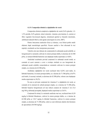 4.1.9. CompoziŃia chimică a căpăŃânilor de varză

         CompoziŃia chimică complexă a căpăŃânilor de varză (5-6% glucide, 1,2-
1,5% protide, 0,2% grăsimi, săruri minerale, vitamine, provitamina A, caroten şi
fibre vegetale) favorizează digestia, stimulează apetitul şi funcŃiile intestinale,
anihilează radicalii liberi şi alŃi agenŃi cancerigeni (LAZĂR, 2007).
         Pentru întocmirea analizelor fizice şi chimice, s-au folosit probe medii
obŃinute după metodologia specifică. Fiecare analiză a fost efectuată în trei
repetiŃii, rezultatele au fost interpretate procentual.
         Valorile cele mai ridicate ale conŃinutului în substanŃă uscată solubilă, se
înregistrează la variantele cultivate în sistem protejat dublu, la desimea de 62.500
pl/ha, se remarcă hibridul Santorino care depăşeşte media experienŃei cu 10,8%.
         Analizând rezultatele privind conŃinutul în substanŃă uscată totală, se
constată că acest caracter a avut o evoluŃie similară cu cea înregistrată de
substanŃă uscată solubilă, remarcându-se variantele cultivate în sistem protejat
simplu, cu o desime de 62.500 pl/ha.
         Aciditatea căpăŃânilor de varză oscilează între 0,24% acid malic, la
hibridul Santorino, în sistem protejat dublu, cu o desime de 71.500 pl/ha şi 0,47%
acid malic, la aceeaşi variantă, cu desimea de 62.500 pl/ha, valoare care depăşeşte
media experienŃei cu 38,2%.
         În ceea ce priveşte conŃinutul de vitamina C a căpăŃânilor de varză, se
constată că în sistemul de cultură protejat simplu, cu o desime de 71.500 pl/ha,
hibridul Surprise înregistrează cel mai ridicat conŃinut de vitamina C de 23,4
mg/100 g substanŃă proaspătă, depăşind media experienŃei cu 24,5%.
         ConŃinutul în nitraŃi, la variantele analizate mai sus, oscilează între 63,29
mg/kg la hibridul Musketeer, cultivat în sistem protejat dublu, cu o desime de
62.500 pl/ha şi 110,7 mg/kg la hibridul Santorino, cultivat în sistem protejat
simplu, cu desimea de 71.500 pl/ha, valori ce sunt inferioare datelor din literatura
de specialitate (30-580 mg/kg).



                                           32
 