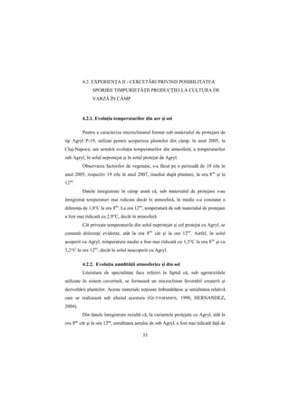 4.2. EXPERIENłA II - CERCETĂRI PRIVIND POSIBILITATEA
               SPORIRII TIMPURIETĂłII PRODUCłIEI LA CULTURA DE
               VARZĂ ÎN CÂMP



         4.2.1. EvoluŃia temperaturilor din aer şi sol

         Pentru a caracteriza microclimatul format sub materialul de protejare de
tip Agryl P-19, utilizat pentru acoperirea plantelor din câmp, în anul 2005, la
Cluj-Napoca, am urmărit evoluŃia temperaturilor din atmosferă, a temperaturilor
sub Agryl, în solul neprotejat şi în solul protejat de Agryl.
         Observarea factorilor de vegetaŃie, s-a făcut pe o perioadă de 10 zile în
anul 2005, respectiv 19 zile în anul 2007, imediat după plantare, la ora 8oo şi la
12oo.
         Datele înregistrate în câmp arată că, sub materialul de protejare s-au
înregistrat temperaturi mai ridicate decât în atmosferă, în medie s-a constatat o
diferenŃa de 1,8°C la ora 8oo. La ora 12oo, temperatură de sub materialul de protejare
a fost mai ridicată cu 2,9°C, decât în atmosferă.
         Cât priveşte temperaturile din solul neprotejat şi cel protejat cu Agryl, se
constată diferenŃe evidente, atât la ora 8oo cât şi la ora 12oo. Astfel, în solul
acoperit cu Agryl, temperatura medie a fost mai ridicată cu 1,5°C la ora 8oo şi cu
3,2°C la ora 12oo, decât în solul neacoperit cu Agryl.

         4.2.2. EvoluŃia umidităŃii atmosferice şi din sol
         Literatura de specialitate face referiri la faptul că, sub agrotextilele
utilizate în sistem cuvertură, se formează un microclimat favorabil creşterii şi
dezvoltării plantelor. Aceste materiale neŃesute îmbunătăŃesc şi umiditatea relativă
care se realizează sub efectul acestora (GUTTORMSEN, 1990, HERNANDEZ,
2004).
         Din datele înregistrate rezultă că, la variantele protejate cu Agryl, atât la
ora 8ºº cât şi la ora 12ºº, umiditatea aerului de sub Agryl, a fost mai ridicată faŃă de

                                          33
 