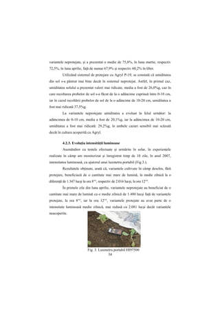 variantele neprotejate, şi a prezentat o medie de 75,8%, în luna martie, respectiv
72,5%, în luna aprilie, faŃă de numai 67,9% şi respectiv 60,2% în liber.
          Utilizând sistemul de protejare cu Agryl P-19, se constată că umiditatea
din sol s-a păstrat mai bine decât în sistemul neprotejat. Astfel, în primul caz,
umiditatea solului a prezentat valori mai ridicate, media a fost de 26,0%g, caz în
care recoltarea probelor de sol s-a făcut de la o adâncime cuprinsă între 0-10 cm,
iar în cazul recoltării probelor de sol de la o adâncime de 10-20 cm, umiditatea a
fost mai ridicată 37,5%g.
          La variantele neprotejate umiditatea a evoluat în felul următor: la
adâncimea de 0-10 cm, media a fost de 20,1%g, iar la adâncimea de 10-20 cm,
umiditatea a fost mai ridicată: 29,2%g, în ambele cazuri sensibil mai scăzută
decât în cultura acoperită cu Agryl.

          4.2.3. EvoluŃia intensităŃii luminoase
          Asemănător cu testele efectuate şi urmărite în solar, în experienŃele
realizate în câmp am monitorizat şi înregistrat timp de 10 zile, în anul 2007,
intensitatea luminoasă, cu ajutorul unui luxmetru portabil (Fig.3.).
          Rezultatele obŃinute, arată că, variantele cultivate în câmp deschis, fără
protejare, beneficiază de o cantitate mai mare de lumină, în medie zilnică la o
diferenŃă de 1.347 lucşi la ora 8°°, respectiv de 2.016 lucşi, la ora 12°°.
          În primele zile din luna aprilie, variantele neprotejate au beneficiat de o
cantitate mai mare de lumină cu o medie zilnică de 1.480 lucşi faŃă de variantele
protejate, la ora 8°°, iar la ora 12°°, variantele protejate au avut parte de o
intensitate luminoasă medie zilnică, mai redusă cu 2.081 lucşi decât variantele
neacoperite.




                            Fig. 3. Luxmetru portabil HI97500
                                         34
 