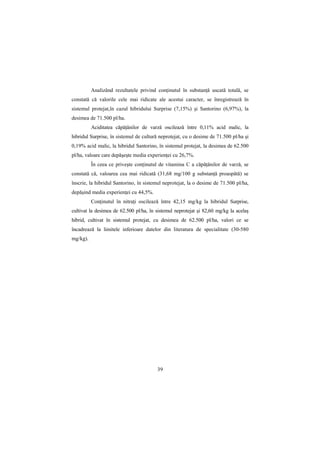 Analizând rezultatele privind conŃinutul în substanŃă uscată totală, se
constată că valorile cele mai ridicate ale acestui caracter, se înregistrează în
sistemul protejat,în cazul hibridului Surprise (7,15%) şi Santorino (6,97%), la
desimea de 71.500 pl/ha.
          Aciditatea căpăŃânilor de varză oscilează între 0,11% acid malic, la
hibridul Surprise, în sistemul de cultură neprotejat, cu o desime de 71.500 pl/ha şi
0,19% acid malic, la hibridul Santorino, în sistemul protejat, la desimea de 62.500
pl/ha, valoare care depăşeşte media experienŃei cu 26,7%.
          În ceea ce priveşte conŃinutul de vitamina C a căpăŃânilor de varză, se
constată că, valoarea cea mai ridicată (31,68 mg/100 g substanŃă proaspătă) se
înscrie, la hibridul Santorino, în sistemul neprotejat, la o desime de 71.500 pl/ha,
depăşind media experienŃei cu 44,5%.
          ConŃinutul în nitraŃi oscilează între 42,15 mg/kg la hibridul Surprise,
cultivat la desimea de 62.500 pl/ha, în sistemul neprotejat şi 82,60 mg/kg la acelaş
hibrid, cultivat în sistemul protejat, cu desimea de 62.500 pl/ha, valori ce se
încadrează la limitele inferioare datelor din literatura de specialitate (30-580
mg/kg).




                                        39
 