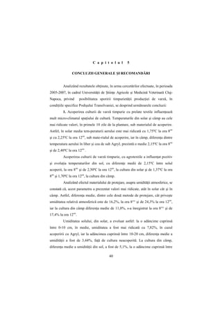 C a p i t o l u l       5

                CONCLUZII GENERALE ŞI RECOMANDĂRI


         Analizând rezultatele obŃinute, în urma cercetărilor efectuate, în perioada
2005-2007, în cadrul UniversităŃii de ŞtiinŃe Agricole şi Medicină Veterinară Cluj-
Napoca, privind      posibilitatea sporirii timpurietăŃii producŃiei de varză, în
condiŃiile specifice Podişului Transilvaniei, se desprind următoarele concluzii:
         1. Acoperirea culturii de varză timpurie cu prelate textile influenŃează
mult micro-climatul spaŃiului de cultură. Temperaturile din solar şi câmp au cele
mai ridicate valori, în primele 10 zile de la plantare, sub materialul de acoperire.
Astfel, în solar media tem-peraturii aerului este mai ridicată cu 1,75ºC la ora 8oo
şi cu 2,25ºC la ora 12oo, sub mate-rialul de acoperire, iar în câmp, diferenŃa dintre
temperatura aerului în liber şi cea de sub Agryl, prezintă o medie 2,15ºC la ora 8oo
şi de 2,40ºC la ora 12oo .
         Acoperirea culturii de varză timpurie, cu agrotextile a influenŃat pozitiv
şi evoluŃia temperaturilor din sol, cu diferenŃe medii de 2,15ºC între solul
acoperit, la ora 8oo şi de 2,50ºC la ora 12oo, la cultura din solar şi de 1,37ºC la ora
8oo şi 1,70ºC la ora 12oo, la cultura din câmp.
         Analizând efectul materialului de protejare, asupra umidităŃii atmosferice, se
constată că, acest parametru a prezentat valori mai ridicate, atât în solar cât şi în
câmp. Astfel, diferenŃa medie, dintre cele două metode de protejare, cât priveşte
umiditatea relativă atmosferică este de 16,2%, la ora 8°° şi de 24,3% la ora 12oo,
iar la cultura din câmp diferenŃa medie de 11,0%, s-a înregistrat la ora 8°° şi de
17,4% la ora 12oo.
         Umiditatea solului, din solar, a evoluat astfel: la o adâncime cuprinsă
între 0-10 cm, în medie, umiditatea a fost mai ridicată cu 7,82%, în cazul
acoperirii cu Agryl, iar la adâncimea cuprinsă între 10-20 cm, diferenŃa medie a
umidităŃii a fost de 3,44%, faŃă de cultura neacoperită. La cultura din câmp,
diferenŃa medie a umidităŃii din sol, a fost de 5,1%, la o adâncime cuprinsă între

                                          40
 
