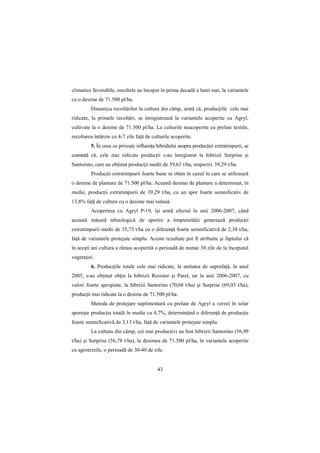 climatice favorabile, recoltele au început în prima decadă a lunii mai, la variantele
cu o desime de 71.500 pl/ha.
         Dinamica recoltărilor la cultura din câmp, arată că, producŃiile cele mai
ridicate, la primele recoltări, se înregistrează la variantele acoperite cu Agryl,
cultivate la o desime de 71.500 pl/ha. La culturile neacoperite cu prelate textile,
recoltarea întârzie cu 4-7 zile faŃă de culturile acoperite.
         5. În ceea ce priveşte influenŃa hibridului asupra producŃiei extratimpurii, se
constată că, cele mai ridicate producŃii s-au înregistrat la hibrizii Surprise şi
Santorino, care au obŃinut producŃii medii de 39,63 t/ha, respectiv 39,29 t/ha.
         ProducŃii extratimpurii foarte bune se obŃin în cazul în care se utilizează
o desime de plantare de 71.500 pl/ha. Această desime de plantare a determinat, în
medie, producŃii extratimpurii de 39,29 t/ha, cu un spor foarte semnificativ de
13,8% faŃă de cultura cu o desime mai redusă.
         Acoperirea cu Agryl P-19, îşi arată efectul în anii 2006-2007, când
această măsură tehnologică de sporire a timpurietăŃii generează producŃii
extratimpurii medii de 35,73 t/ha cu o diferenŃă foarte semnificativă de 2,38 t/ha,
faŃă de variantele protejate simplu. Aceste rezultate pot fi atribuite şi faptului că
în aceşti ani cultura a rămas acoperită o perioadă de numai 30 zile de la începutul
vegetaŃiei.
         6. ProducŃiile totale cele mai ridicate, la unitatea de suprafaŃă, în anul
2005, s-au obŃinut obŃin la hibrizii Resistor şi Parel, iar în anii 2006-2007, cu
valori foarte apropiate, la hibrizii Santorino (70,68 t/ha) şi Surprise (69,03 t/ha),
producŃii mai ridicate la o desime de 71.500 pl/ha.
         Metoda de protejare suplimentară cu prelate de Agryl a verzei în solar
sporeşte producŃia totală în medie cu 4,7%, determinând o diferenŃă de producŃie
foarte semnificativă de 3,13 t/ha, faŃă de variantele protejate simplu.
         La cultura din câmp, cei mai productivi au fost hibrizii Santorino (56,99
t/ha) şi Surprise (56,78 t/ha), la desimea de 71.500 pl/ha, în variantele acoperite
cu agrotextile, o perioadă de 30-40 de zile.


                                          43
 