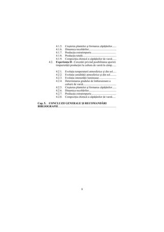 4.1.5. Creşterea plantelor şi formarea căpăŃânilor......
                      4.1.6. Dinamica recoltărilor........................................
                      4.1.7. ProducŃia extratimpurie....................................
                      4.1.8. ProducŃia totală.................................................
                      4.1.9. CompoziŃia chimică a căpăŃânilor de varză......
             4.2.     ExperienŃa II - Cercetări privind posibilitatea sporirii
                      timpurietăŃii producŃiei la cultura de varză în câmp......

                      4.2.1.     EvoluŃia temperaturii atmosferice şi din sol.....
                      4.2.2.     EvoluŃia umidităŃii atmosferice şi din sol.........
                      4.2.3.     EvoluŃia intensităŃii luminoase.........................
                      4.2.4.     Determinarea gradului de îmburuienare a
                                 culturii de varză................................................
                      4.2.5.     Creşterea plantelor şi formarea căpăŃânilor......
                      4.2.6.     Dinamica recoltărilor........................................
                      4.2.7.     ProducŃia extratimpurie....................................
                      4.2.8.     CompoziŃia chimică a căpăŃânilor de varză.....

Cap. 5. CONCLUZII GENERALE ŞI RECOMANDĂRI
BIBLIOGRAFIE....................................................................................




                                                     8
 