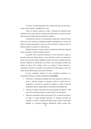 7. Factorii cercetaŃi influenŃează într-o măsură mai mică sau mai mare şi
compo-ziŃia biochimică a căpăŃânilor de varză.
         Astfel, în culturile acoperite cu Agryl conŃinutul de substanŃă uscată
solubilă este mai scăzut datorită condiŃiilor de lumină reduse, în special în solarii
unde aceasta este filtrată prin două straturi de acoperire.
         ConŃinutul de vitamina C este influenŃat în acelaşi sens, valorile cele mai
ridicate de 31,68 mg/100 g substanŃă proaspătă înregistrându-se la cultura din
câmp, în varianta neacoperită cu Agryl, iar cele mai scăzute, la cultura în solar, la
plantele acoperite cu Agryl (21,2 mg/100g s.p).
         Hibridul Santorino se remarcă printr-un conŃinut mai ridicat de substanŃă
uscată şi vitamina C, faŃă de celelalte cultivaruri.
         În general, toate caracterele biochimice, la varza cultivată în câmp, au
prezentat valori mai ridicate decât la varza cultivată în solar, iar conŃinutul de
nitraŃi a fost mai redus, faŃă de căpăŃânile analizate din solar. În spaŃiile protejate,
datorită condiŃiilor de luminozitate mai redusă varza acumulează cantităŃi mai
ridicate de nitraŃi (110,7 mg/kg), valori ce se găsesc la limita inferioară a
conŃinutului specificat în literatura de specialitate (30-580 mg/kg) şi mult sub
limita maximă admisă pentru acest produs alimentar.
         Pe baza rezultatelor obŃinute, în urma cercetărilor întreprinse şi a
concluziilor des-prinse se pot face următoarele recomandări:
    1.   Cultivarea în continuare pe suprafeŃe mai mari acoperite cu solarii şi în
         câmp a hibrizilor Surprise şi Santorino având în vedere buna lor
         comportare în sistemul de cultură de acoperire cu Agryl şi datorită
         producŃiilor ridicate, timpurietăŃii şi conŃi-nutului de substanŃe utile.
    2.   Folosirea în cultură a unor desimi mai mari de plantare de până la 71.500
         pl/ha, atât în culturile acoperite cu Agryl cât şi în cele neacoperite.
    3.   Aplicarea, materialului neŃesut de tip Agryl P-19, la culturile în solarii şi
         în câmp, în scopul protejării plantelor, la începutul perioadei de
         vegetaŃie, ca urmare a influenŃei favorabile asupra creşterii şi dezvoltării
         plantelor şi a protecŃiei împotriva dăunătorilor, pentru crearea unui
                                      44
 