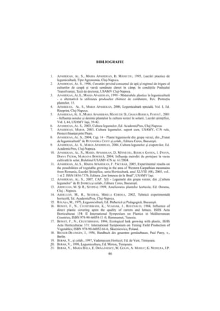 BIBLIOGRAFIE


1.    APAHIDEAN, AL. S., MARIA APAHIDEAN, D. MĂNIUłIU, 1995, Lucrări practice de
      legumicultură, Tipo Agronomia, Cluj-Napoca.
2.    APAHIDEAN, AL. S., 1996, Cercetări privind consumul de apă şi regimul de irigare al
      culturilor de ceapă şi varză semănate direct în câmp, în condiŃiile Podişului
      Transilvaniei, Teză de doctorat, USAMV Cluj-Napoca.
3.    APAHIDEAN, AL.S., MARIA APAHIDEAN, 1999 - Materialele plastice în legumicultură
      - o alternativă la utilizarea produselor chimice de combatere, Rev. ProtecŃia
      plantelor, 35.
4.    APAHIDEAN, AL. S., MARIA APAHIDEAN, 2000, Legumicultură specială, Vol. I, Ed.
      Risoprint, Cluj-Napoca.
5.    APAHIDEAN, AL. S., MARIA APAHIDEAN, MANIUłIU D., GANEA RODICA, PAVEN I., 2001
      - InfluenŃa soiului şi desimii plantelor la cultura verzei în solarii, Lucrări ştiinŃifice,
      Vol. I, 44, USAMV Iaşi, 39-42.
6.    APAHIDEAN, AL. S., 2003, Cultura legumelor, Ed. AcademicPres, Cluj-Napoca.
7.    APAHIDEAN, MARIA, 2003, Cultura legumelor, suport curs, USAMV, C-N rule,
      Proiect finanŃat prin Phare.
8.    APAHIDEAN, AL. S., 2004, Cap. 14 - Plante legumicole din grupa verzei, din „Tratat
      de legumicultură” de RUXANDRA CIOFU şi colab., Editura Ceres, Bucureşti.
9.    APAHIDEAN, AL. S., MARIA APAHIDEAN, 2004, Cultura legumelor şi ciupercilor, Ed.
      AcademicPres, Cluj-Napoca.
10.   APAHIDEAN, AL. S., MARIA APAHIDEAN, D. MĂNIUłIU, RODICA GANEA, I. PAVEN,
      DIANA FICIOR, MARIANA BOBĂILĂ, 2004, InfluenŃa metodei de protejare la varza
      cultivată în solar, Buletinul USAMV-CN nr. 61/2004.
11.   APAHIDEAN, AL.S., MARIA APAHIDEAN, F. PĂCURAR, 2005, Experimental results on
      the possibilities of vegetable growing in the area of Western Carpathian mountains
      from Romania, Lucrări ŞtiinŃifice, seria Horticultură, anul XLVIII (48), 2005, vol..
      1 si 2. ISSN 1454-7376, Editura „Ion Ionescu de la Brad”, USAMV Iaşi.
12.   APAHIDEAN, AL. S., 2007, CAP. XII - Legumele din grupa verzei, din „Cultura
      legumelor” de D. INDREA şi colab., Editura Ceres, Bucureşti.
13.   ARDELEAN, M. ŞI R., SESTRAŞ 1999, Ameliorarea plantelor horticole, Ed. Osrama,
      Cluj - Napoca.
14.   ARDELEAN, M., R., SESTRAŞ, MIRELA CORDEA, 2002, Tehnică experimentală
      horticolă, Ed. AcademicPres, Cluj-Napoca.
15.   BĂLAŞA, M., 1973, Legumicultură, Ed. Didactică şi Pedagogică, Bucureşti.
16.   BENOIT, F., N., CEUSTERMANS, K., VLASSAK, J., ROUCHAUD, 1984, Influence of
      direct plastic covering upon the quality of carrots and lettuce, ISHS Acta
      Horticulturae 154: II International Symposium on Plastics in Mediterranean
      Countries, ISBN 978-90-66054-11-0, Hammamet, Tunesia.
17.   BENOIT, F., N., CEUSTERMANS, 1994, Ecological leek growing with plastic, ISHS
      Acta Horticulturae 371: International Symposium on Timing Field Production of
      Vegetables; ISBN 978-90-66052-66-6, Skierniewice, Poland.
18.   BECKER-DILLINGEN, J., 1956, Handbuch des gesamten gemüsebaues, Paul Parey, v.,
      Berlin.
19.   BERAR, V., şi colab., 1997, Vademecum Horticol, Ed. de Vest, Timişoara.
20.   BERAR, V., 1998, Legumicultura, Ed. Mirton, Timişoara.
21.   BERAR, V., MARIA BĂLA, E. DRĂGĂNESCU, M. GOIAN, A. MOISUC, G. NEDELEA, I.P.
                                               46
 