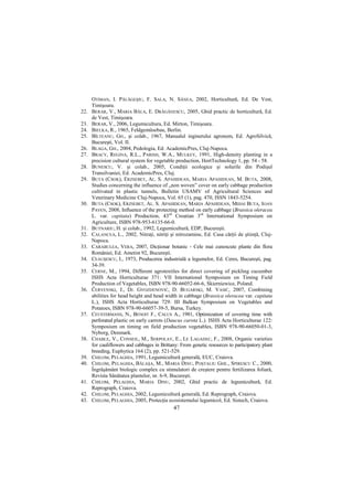 OTIMAN, I. PĂLĂGEŞIU, F. SALA, N. SÂNEA, 2002, Horticultură, Ed. De Vest,
      Timişoara.
22.   BERAR, V., MARIA BĂLA, E. DRĂGĂNESCU, 2005, Ghid practic de horticultură, Ed.
      de Vest, Timişoara.
23.   BERAR, V., 2006, Legumicultura, Ed. Mirton, Timişoara.
24.   BIELKA, R., 1965, Feldgemüsebau, Berlin.
25.   BÎLTEANU, GH., şi colab., 1967, Manualul inginerului agronom, Ed. AgroSilvică,
      Bucureşti, Vol. II.
26.   BLAGA, GH., 2004, Pedologia, Ed. AcademicPres, Cluj-Napoca.
27.   BRACY, REGINA, R.L., PARISH, W.A., MULKEY, 1991, High-density planting in a
      precision cultural system for vegetable production, HortTechnology 1, pp. 54 - 58.
28.   BUNESCU, V. şi colab., 2005, CondiŃii ecologice şi solurile din Podişul
      Transilvaniei, Ed. AcademicPres, Cluj.
29.   BUTA (CSOK), ERZSEBET, AL. S. APAHIDEAN, MARIA APAHIDEAN, M. BUTA, 2008,
      Studies concerning the influence of „non woven” cover on early cabbage production
      cultivated in plastic tunnels, Bulletin USAMV of Agricultural Sciences and
      Veterinary Medicine Cluj-Napoca, Vol. 65 (1), pag. 470, ISSN 1843-5254.
30.   BUTA (CSOK), ERZSEBET, AL. S. APAHIDEAN, MARIA APAHIDEAN, MIHAI BUTA, IOAN
      PAVEN, 2008, Influence of the protecting method on early cabbage (Brassica oleracea
      L. var. capitata) Production, 43rd Croatian 3rd International Symposium on
      Agriculture, ISBN 978-953-6135-66-0.
31.   BUTNARIU, H. şi colab., 1992, Legumicultură, EDP, Bucureşti.
32.   CALANCEA, L., 2002, NitraŃi, nitriŃi şi nitrozamine, Ed. Casa cărŃii de ştiinŃă, Cluj-
      Napoca.
33.   CARABULEA, VERA, 2007, DicŃionar botanic - Cele mai cunoscute plante din flora
      României, Ed. Ametist 92, Bucureşti.
34.   CEAUŞESCU, I., 1973, Producerea industrială a legumelor, Ed. Ceres, Bucureşti, pag.
      34-39.
35.   CERNE, M., 1994, Different agrotextiles for direct covering of pickling cucumber
      ISHS Acta Horticulturae 371: VII International Symposium on Timing Field
      Production of Vegetables, ISBN 978-90-66052-66-6, Skierniewice, Poland.
36.   ČERVENSKI, J., DJ. GVOZDENOVIĆ, D. BUGARSKI, M. VASIĆ, 2007, Combining
      abilities for head height and head width in cabbage (Brassica oleracea var. capitata
      L.), ISHS Acta Horticulturae 729: III Balkan Symposium on Vegetables and
      Potatoes, ISBN 978-90-66057-39-5, Bursa, Turkey.
37.   CEUSTERMANS, N., BENOIT F., CALUS A., 1981, Optimization of covering time with
      perforated plastic on early carrots (Daucus carota L.). ISHS Acta Horticulturae 122:
      Symposium on timing on field production vegetables, ISBN 978-90-66050-01-3,
      Nyborg, Denmark.
38.   CHABLE, V., CONSEIL, M., SERPOLAY, E., LE LAGADEC, F., 2008, Organic varieties
      for cauliflowers and cabbages in Brittany: From genetic resources to participatory plant
      breeding, Euphytica 164 (2), pp. 521-529.
39.   CHILOM, PELAGHIA, 1991, Legumicultură generală, EUC, Craiova.
40.   CHILOM, PELAGHIA, BĂLAŞA, M., MARIA DINU, POŞTALIU GHE., SPIRESCU C., 2000,
      Îngrăşământ biologic complex cu stimulatori de creştere pentru fertilizarea foliară,
      Revista Sănătatea plantelor, nr. 6-9, Bucureşti.
41.   CHILOM, PELAGHIA, MARIA DINU, 2002, Ghid practic de legumicultură, Ed.
      Reprograph, Craiova.
42.   CHILOM, PELAGHIA, 2002, Legumicultură generală, Ed. Reprograph, Craiova.
43.   CHILOM, PELAGHIA, 2005, ProtecŃia ecosistemului legumicol, Ed. Sistech, Craiova.
                                             47
 