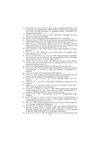78. GUTTORMSEN, G., 1990, Effect of various types of floating plastic films on the
    tempera-tures and vegetable yield, ISHS Acta Horticulturae 267: VI Symposium on
    the Timing of Field Production of Vegetables, ISBN 978-90-66051-34-8,
    Wageningen, Netherlands.
79. GUŞ, P., T. RUSU, ILEANA BOGDAN, 2003, Agrotehnică - Îndrumător de lucrări
    practice, Ed. Risoprint, Cluj-Napoca.
80. GYÖRGY, S., 1996, Fóliasátrak, Revista Erdélyi Gazda, nr.2, Cluj-Napoca.
81. HARRISON, HELEN C., 1990, Growth, yield, quality, and insect control of cabbage as
    influenced by floating row covers, mulch, and color, HortScience 25, pp. 1131.
82. HERNANDEZ, J., T. SORIANO, M. I. MORALES, N. CASTILLA, 2004, Row covers for
    quality improvement of Chinese cabbage (Brassica rapa var. pekinensis), New
    Zealand Journal of Crop and Horticultural Science, Vol. 32, p. 379.
83. HOZA, GHEORGHIłA, 2003, Sfaturi practice pentru cultura legumelor, Ed. Nemira,
    Bucureşti.
84. HOYT, G. D., 1999, Tillage and cover residue affects on vegetable yields,
    HortTechnology 9, pp. 351 - 358.
85. HSU, J., JAYASHREE ARCOT, N., ALICE LEE, 2009, Nitrate and nitrite quantification
    from cured meat and vegetables and their estimated dietary intake in Australians
    Food Chemistry, Volume 115, Issue 1, Pages 334-339.
86. HUMMEL, RITA L. , W. C. ANDERSON, 1991, Effect of row covers on winter hardiness
    and seed yield of Brunswick and Golden Acre cabbage (Brassica oleracea L. var.
    capitata), Hortscience 26, pp. 759.
87. IBURG, ANNE, 2006, Remedii naturiste, Ed. Allfa, pag. 262-263, Bucureşti.
88. INDREA, D., 1992, CAP. III - RelaŃia plantelor legumicole cu factorii de mediu, din
    „Legu-micultură” de BUTNARIU şi colab., Ed. Didactică şi Pedagogică, R.A.,
    Bucureşti.
89. INDREA, D. şi colab., 1979, Legumicultură, EDP, Bucureşti.
90. INDREA, D., 1965, Cercetări privind regimul de călire şi vârsta răsadului de varză
    timpurie, Lucrări ştiinŃifice, Seria Agricultură, Vol. XXI, Cluj-Napoca.
91. INDREA, D., AL. S. APAHIDEAN, 1997, Cultura legumelor timpurii, Ed. Ceres,
    Bucureşti.
92. INDREA, D., AL. S. APAHIDEAN, 2004, Ghidul cultivatorului de legume, Ed. Ceres,
    Bucureşti.
93. INDREA, D., AL. S. APAHIDEAN, MARIA APAHIDEAN, D. MĂNIUłIU, RODICA SIMA,
    2007, Cultura legumelor, Ed. Ceres, Bucureşti.
94. JITĂREANU, G., TOMIłĂ O., FILIPOV F., 2004, SoluŃii posibile pentru ameliorarea
    solurilor degradate din seră Copou, Iaşi prin măsuri hidroameliorative şi
    agrotehnice. PublicaŃie SNRSS, nr. 34 A Ed. Solness Timişoara.
95. KARMACSI, B., 1955, A káposztafélék termesztése, Mezıgazdasági Kiadó,
    Budapest.
96. KARUS, A., KARUS, V., LEIS, L., LEPIKU, T., NÕMM, V., DRIS, R., 2000, Influence of
    storage conditions on vitamin C content of white cabbage, Refrigeration Science
    and Technology Proceedings, 1, 272-275.
97. KOLE, CH., 2007, Genom mapping and molecular breeding in plants-Vegetables,
    vol. 5, Springer-Verlag Berlin, Heidelberg.
98. KOLOTA, E., K., ADAMCZEWSKA-SOWINSKA, 2002, Cover plants in leek production
    and their residual effects on cabbage yields, ISHS Acta Horticulturae 571:
    Workshop Towards and Ecologically Sound Fertilisation in Field Vegetable
    Production, ISBN 978-90-66058-15-6, Wageningen, Netherlands.
99. KUNICKI, E., S. CEBULA, 1996, The influence of row cover on the development and
                                          50
 