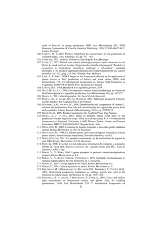 yield of broccoli in spring production. ISHS Acta Horticulturae 407: ISHS
     Brassicas Symposium-IX Crucifer Genetics Workshop, ISBN 978-90-66057-48-7,
     Lisbon, Portugal.
100. LAMONT, W. J., 2005, Plastics: Modifying the microclimate for the production of
     vegetable crops, HortTechnology, 15, pp. 477 - 481.
101. LAROUSSE, 2007, Medicini alternative, Enciclopedia Rao, Bucureşti.
102. LAZĂR, V., 2007, Efectul unor măsuri tehnologice asupra valorii alimentare la trei
     hibrizi de varză, cultivaŃi în solar, Simpozionului ştiinŃific internaŃional “Realizări şi
     perspective în horticultură, viticultură, vinificaŃie şi silvicultură” consacrat
     aniversării a 100 ani de la naşterea profesorului universitar Gherasim RUDI, Lucrări
     ştiinŃifice vol.15 (2), pag. 283-286, Chişinău, Rep. Moldova.
103. LIBIK, A., P. SIWEK, 1994, Changes in soil temperature affected by the application of
     plastic covers in field production of lettuce and water melon, ISHS Acta
     Horticulturae 371: VII International Symposium on Timing Field Production of
     Vegetables, ISBN 978-90-66052-66-6, Skierniewice, Poland.
104. LORENZ, O.A., 1988, Handbook for vegetables growers, SUA.
105. MA, C.H., KALB, T., 2006, Development of starter solution technology as a balanced
     fertilization practice in vegetable production, Acta Horticulturae 700, pp. 167-172.
106. MAIER, I., 1969, Cultura legumelor, Ed. Agro-Silvică, Bucureşti.
107. MARCA, GH., V. LAZĂR, ADELINA DUMITRAŞ, 2001, Tehnologia produselor horticole,
     Lucrări practice, Ed. AcademicPres, Cluj-Napoca.
108. MASAMBA, K.G., NGUYEN, M., 2008, Determination and comparation of vitamin C,
     calcium and potassium in four selected conventionally and organically grown fruits
     and vegetables, African Journal of Biotechnology 7 (16), pp. 2915-2919.
109. MĂNIUłIU, D., 2006, Produse legumicole, Ed. AcademicPress, Cluj-Napoca.
110. MICELI, A., F. D’ANNA, 2003, Effect of different plastic cover films on the
     production of some vegetable crops. ISHS Acta Horticulturae 614: VI International
     Symposium on Protected Cultivation in Mild Winter Climate: Product and Process
     Innovation, ISBN 978-90-66053-00-7, Ragusa-Sicily, Italy.
111. MIHALACHE, M., 2003, Consumul de legume proaspete, o necesitate pentru sănătatea
     omului, Revista Hortinform nr. 10/134, Bucureşti.
112. MIHALACHE, M., 1999, Un îndemn pentru cultivatorii de legume individuali, folosiŃi
     pentru culturi, numai seminŃe selecŃionate, Revista Hortinform, nr:6/82.
113. MIHALACHE, M., 2001, Ce aşteaptă consumatorii, de la producătorii de legume în
     anul 2001. Revista Hortinform nr:2/10, Bucureşti.
114. MIHU, G., 2000, Cercetări privind elaborarea tehnologiei de producŃie a seminŃelor
     hibride de varză albă, Brassica oleracea var. capitata forma alba D.C. Teză de
     doctorat, USAMV Iaşi.
115. MIRON, V., V. RĂDOI, 1994, Legume proaspete în perioada toamnă-iarnă-primăvara
     timpurie, Revista Horticultura, nr.8-9.
116. MIRON, V., V. RĂDOI, VIRGINIA TEODORESCU, 1996, SubstanŃe biostimulatoare în
     sprijinul legumiculturii, Revista Fermierul, nr. 4, Bucureşti.
117. MIRON, V., 2004, Cultura legumelor în solarii, Revista Horticultura nr.1.
118. MIRON, V., 2004, Cultura legumelor în solarii. Revista Hortinform nr: 3.
119. MOCHIZUKI, M.J., RANGARAJAN A., BELLINDER R.R., BJÖRKMAN T., VAN ES, H.M.,
     2007, Overcoming compaction limitations on cabbage growth and yield in the
     transition to reduce tillage, HortScience 42 (7), pp. 1690-1694.
120. MONTERO, J.I., A. ANTÓN, J. HERNÁNDEZ, N. CASTILLA, 2001, Direct and diffuse
     light transmission of insect-proof screens and plastic films for cladding
     greenhouses, ISHS Acta Horticulturae 559: V International Symposium on
                                              51
 