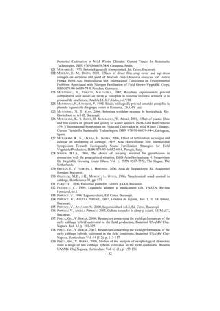 Protected Cultivation in Mild Winter Climates: Current Trends for Sustainable
     Technologies, ISBN 978-90-66059-34-4, Cartagena, Spain.
121. MORARIU, I., 1973, Botanică generală şi sistematică, Ed. Ceres, Bucureşti.
122. MOURÃO, I., M., BRITO, 2001, Effects of direct film crop cover and top dress
     nitrogen on earliness and yield of broccoli crop (Brassica oleracea var. italica
     Plenk), ISHS Acta Horticulturae 563: International Conference on Environmental
     Problems Associated with Nitrogen Fertilisation of Field Grown Vegetable Crops,
     ISBN 978-90-66059-74-0, Potsdam, Germany.
123. MUNTEANU, N., TIMOFTE, VALENTINA, 1987, Rezultate experimentale privind
     comportarea unor soiuri de varză şi conopidă în vederea utilizării acestora şi în
     procesul de ameliorare, Analele I.C.L.F.Vidra, vol.VIII.
124. MUNTEANU, N., SAVIłCHI, P., 1992, Studiu bibliografic privind cercetări ştiinŃifice la
     plantele legumicole din grupa verzei în Romania, USAMV Iaşi.
125. MUNTEANU, N., T. STAN, 2004, Folosirea textilelor neŃesute în horticultură, Rev.
     Hortinform nr. 6/142, Bucureşti.
126. MURAKAMI, K., S. INOUE, H. KUMAKURA, Y. ARAKI, 2001, Effect of plastic films
     and row covers on growth and quality of winter spinach, ISHS Acta Horticulturae
     559: V International Symposium on Protected Cultivation in Mild Winter Climates:
     Current Trends for Sustainable Technologies, ISBN 978-90-66059-34-4, Cartagena,
     Spain.
127. MURAKAMI, K., K., OKADA, H., IKOMA, 2006, Effect of fertilization technique and
     cultivar on uniformity of cabbage, ISHS Acta Horticulturae 700: International
     Symposium Towards Ecologically Sound Fertilization Strategies for Field
     Vegetable Production, ISBN 978-90-66052-60-4, Perugia, Italy.
128. NISSEN, D.I.A., 1966, The choice of covering material for greenhouses in
     connection with the geographical situation, ISHS Acta Horticulturae 4: Symposium
     On Vegetable Growing Under Glass, Vol. I., ISSN 0567-7572, The Hague, The
     Netherlands.
129. OROIAN, I., V. FLORIAN, L. HOLONEC, 2006, Atlas de fitopatologie, Ed. Academiei
     Române, Bucureşti.
130. ORZOLEK, M.D., J.H., MURPHY, L. OTJEN, 1996, Nonchemical weed control in
     cabbage, HortScience 31, pp. 577.
131. PÂRVU, C., 2006, Universul plantelor, Editura ASAB, Bucureşti.
132. PETRESCU, C., 1999, Legumele, aliment şi medicament (II), VARZA, Revista
     Fermierul, nr.1.
133. POPESCU, V., 1996, Legumicultură, Ed. Ceres, Bucureşti.
134. POPESCU, V., ANGELA POPESCU, 1997, Grădina de legume, Vol. I, II, Ed. Grand,
     Bucureşti.
135. POPESCU, V., ATANASIU N., 2000, Legumicultură vol.2, Ed. Ceres, Bucureşti.
136. POPESCU, V., ANGELA POPESCU, 2003, Cultura tomatelor în câmp şi solarii, Ed. MAST,
     Bucureşti.
137. POŞTA, GH., V. BERAR, 2006, Researches concerning the yield performances of the
     early cabbage hybrid cultivated in the field production, Buletinul USAMV Cluj-
     Napoca, Vol. 63, p. 101-105.
138. POŞTA, GH., V. BERAR, 2007, Researches concerning the yield performances of the
     early cabbage hybrids cultivated in the field conditions, Buletinul USAMV Cluj-
     Napoca, Horticultura Vol. 64 (1-2), p. 113-117.
139. POŞTA, GH., V. BERAR, 2008, Studies of the analysis of morphological characters
     from a range of late cabbage hybrids cultivated in the field conditions, Bulletin
     UASMV Cluj-Napoca, Horticulture Vol. 65 (1), p. 153-156.
                                            52
 