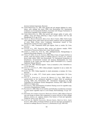 doctorat, Institutul Agronomic, Bucureşti.
161. THORUP-KRISTENSEN, K., 2001, Root growth and soil nitrogen depletion by onion,
     lettuce, early cabbage and carrot, ISHS Acta Horticulturae 563: International
     Conference on Environmental Problems Associated with Nitrogen Fertilization of
     Field Grown Vegetable Crops, Potsdam, Germany.
162. THORUP-KRISTENSEN, K., 2006, Root growth and nitrogen uptake of carrot, early
     cabbage, onion and lettuce following a range of green manure, Soil Use and
     Management 22 (1), pp. 29-38.
163. TRDAN, S., DRAGAN ŽNIDARČIČ, MILICA KAČ, MATEJ VIDRIH, 2008, Yield of early
     white cabbage grown under mulch and non-mulch conditions with low populations
     of onion thrips (Thrips tabaci Lindeman), International Journal of Pest
     Management, Volume 54, Issue 4, pages 309-318.
164. VALNET, J., 1986, Tratamentul bolilor prin legume, fructe şi cereale, Ed. Ceres,
     Bucureşti.
165. VAUGHN, E.A., 1992, Nonwoven fabric primer and reference sampler, INDA
     Association of Nonwoven Fabrics Ind., Carey, North Carolina.
166. VERESS, I., INDREA D., TÜZES K., 1961, Zöldségtermesztés, Mezıgazdasági és
     Erdészeti Könyvkiadó, Bukarest, 131-139 oldal.
167. VIMALA, P., M.K., ILLIAS, H., SALBIAH, 2006, Effect of rates of organic fertilizer on
     growth, yield and nutrient content of cabbage (Brassica oleracea var. capitata)
     grown under shelter, ISHS Acta Horticulturae 710: International Symposium on
     Greenhouses, Environmental Controls and In-house Mechanization for Crop
     Production in the Tropics and Sub-Tropics, ISBN 978-90-66055-19-3, Cameron
     Highlands, Pahang, Malaysia.
168. VLĂDUł, M., 2003, Minunata legumă - Varza şi neamurile ei, Rev. Hortinform nr.
     12/136, Bucureşti.
169. VOICAN, V., LĂCĂTUŞ V., 2002, Cultura protejată a legumelor în sere şi solarii, Ed.
     Ceres, Bucureşti.
170. VOINEA M., 1983, Cultura legumelor în zonele premontane şi montane, Ed. Ceres,
     Bucureşti.
171. VOINEA, M. şi colab., 1977, Criterii pentru zonarea legumiculturii, Ed. Ceres,
     Bucureşti.
172. VOX, G., E., SCHETTINI, L., STEFANI, M., MODESTI, E., UGEL, 2008, Effects of
     agroche-micals on the mechanical properties of plastic films for greenhouse
     covering, ISHS Acta Horticulturae 801: International Symposium on High
     Technology for Greenhouse System Management: Greensys 2007, ISBN 978-90-
     66056-21-3, Naples, Italy.
173. WATERER, D., 1992, Demonstration of multirow floating covers for vegetable crops,
     University of Saskatchewan, Canada.
174. WATERER, D., 2000, Effect of soil mulches and herbicides on production economics
     of warm season vegetable crops in a cool climate, HortTechnology, 10, pp. 154 -
     159.
175. WENNBERG, M., GABRIELE ENGQVIST, MARGARETA NYMAN, 2002, Effects of harvest
     time and storage on dietary fiber components in various cultivars of white cabbage
     (Brassica oleracea var. capitata), Journal of the Science of Food and Agriculture,
     Volume 82, Issue 12, pp. 1405-1411.
176. YASUTAKA K., HIROSHI NAKAGAWA, MASAMI SEKINE, HIDEYUKI GOTO, AKIRA
     SUGIURA, 2007, Effect of nitrogen fertilizer on cell size and sugar accumulation in
     the leaves of cabbage (Brassica oleracea L.), HortScience 42, pp. 1490-1492.

                                           54
 
