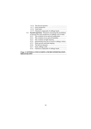 4.1.6. The harvest dynamic………......................................
                   4.1.7. Early production……................................................
                   4.1.8. Total yield………………………………………..…
                   4.1.9. Chemical compounds of cabbage heads…..………..
             4.2. Second experience - Research concerning the possibilities
                  of increase the early production of cabbage crop in field…
                  4.2.1. The evolution of air and soil temperature…..………
                  4.2.2. The evolution of air and soil humidity……………
                  4.2.3. The evolution of light intensity…………………..
                  4.2.4. Determination the rate of weed in cabbage culture...
                  4.2.5. Plants growth and head shaping………………..…..
                  4.2.6. The harvest dynamic………………………..………
                  4.2.7. Early cabbage yield...................................................
                  4.2.8. Chemical compounds of cabbage heads………........

Chap. 5. GENERAL CONCLUSIONS AND RECOMMENDATION...
BIBLIOGRAPHY.........................................................................................




                                                     10
 