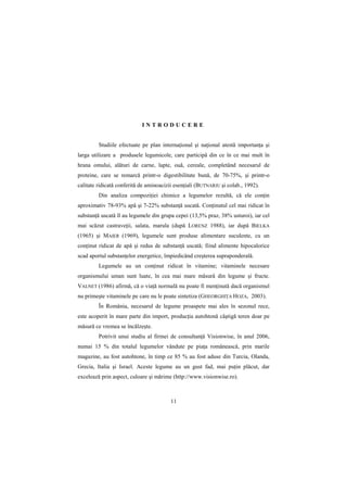 INTRODUCERE


         Studiile efectuate pe plan internaŃional şi naŃional atestă importanŃa şi
larga utilizare a produsele legumicole, care participă din ce în ce mai mult în
hrana omului, alături de carne, lapte, ouă, cereale, completând necesarul de
proteine, care se remarcă printr-o digestibilitate bună, de 70-75%, şi printr-o
calitate ridicată conferită de aminoacizii esenŃiali (BUTNARIU şi colab., 1992).
         Din analiza compoziŃiei chimice a legumelor rezultă, că ele conŃin
aproximativ 78-93% apă şi 7-22% substanŃă uscată. ConŃinutul cel mai ridicat în
substanŃă uscată îl au legumele din grupa cepei (13,5% praz, 38% usturoi), iar cel
mai scăzut castraveŃii, salata, marula (după LORENZ 1988), iar după BIELKA
(1965) şi MAIER (1969), legumele sunt produse alimentare suculente, cu un
conŃinut ridicat de apă şi redus de substanŃă uscată; fiind alimente hipocalorice
scad aportul substanŃelor energetice, împiedicând creşterea supraponderală.
         Legumele au un conŃinut ridicat în vitamine; vitaminele necesare
organismului uman sunt luate, în cea mai mare măsură din legume şi fructe.
VALNET (1986) afirmă, că o viaŃă normală nu poate fi menŃinută dacă organismul
nu primeşte vitaminele pe care nu le poate sintetiza (GHEORGHIłA HOZA, 2003).
         În România, necesarul de legume proaspete mai ales în sezonul rece,
este acoperit în mare parte din import, producŃia autohtonă câştigă teren doar pe
măsură ce vremea se încălzeşte.
         Potrivit unui studiu al firmei de consultanŃă Visionwise, în anul 2006,
numai 15 % din totalul legumelor vândute pe piaŃa românească, prin marile
magazine, au fost autohtone, în timp ce 85 % au fost aduse din Turcia, Olanda,
Grecia, Italia şi Israel. Aceste legume au un gust fad, mai puŃin plăcut, dar
excelează prin aspect, culoare şi mărime (http://www.visionwise.ro).



                                         11
 