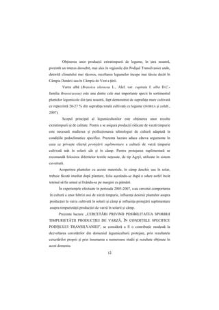 ObŃinerea unor producŃii extratimpurii de legume, în Ńara noastră,
prezintă un interes deosebit, mai ales în regiunile din Podişul Transilvaniei unde,
datorită climatului mai răcoros, recoltarea legumelor începe mai târziu decât în
Câmpia Dunării sau în Câmpia de Vest a Ńării.
           Varza albă (Brassica oleracea L., Alef. var. capitata f. alba D.C.-
familia Brassicaceae) este una dintre cele mai importante specii în sortimentul
plantelor legumicole din Ńara noastră, fapt demonstrat de suprafaŃa mare cultivată
ce reprezintă 20-27 % din suprafaŃa totală cultivată cu legume (INDREA şi colab.,
2007).
           Scopul principal al legumicultorilor este obŃinerea unor recolte
extratimpurii şi de calitate. Pentru a se asigura producŃii ridicate de varză timpurie
este necesară studierea şi perfecŃionarea tehnologiei de cultură adaptată la
condiŃiile pedoclimatice specifice. Prezenta lucrare aduce câteva argumente în
ceea ce priveşte efectul protejării suplimentare a culturii de varză timpurie
cultivată atât în solarii cât şi în câmp. Pentru protejarea suplimentară se
recomandă folosirea diferitelor textile neŃesute, de tip Agryl, utilizate în sistem
cuvertură.
         Acoperirea plantelor cu aceste materiale, în câmp deschis sau în solar,
trebuie făcută imediat după plantare, folia aşezându-se după o udare astfel încât
terenul să fie umed şi fixându-se pe margini cu pământ.
         În experienŃele efectuate în perioada 2005-2007, s-au cercetat comportarea
în cultură a unor hibrizi noi de varză timpurie, influenŃa desimii plantelor asupra
producŃiei la varza cultivată în solarii şi câmp şi influenŃa protejării suplimentare
asupra timpurietăŃii producŃiei de varză în solarii şi câmp.
         Prezenta lucrare ,,CERCETĂRI PRIVIND POSIBILITATEA SPORIRII
TIMPURIETĂłII PRODUCłIEI DE VARZĂ, ÎN CONDIłIILE SPECIFICE
PODIŞULUI TRANSILVANIEI”, se consideră a fi o contribuŃie modestă la
dezvoltarea cercetărilor din domeniul legumiculturii protejate, prin rezultatele
cercetărilor proprii şi prin însumarea a numeroase studii şi rezultate obŃinute în
acest domeniu.
                                         12
 