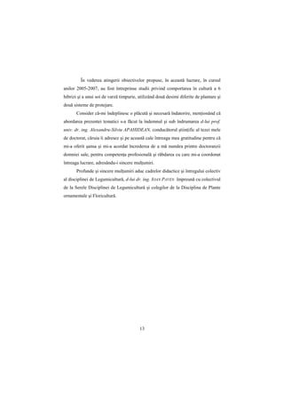 În vederea atingerii obiectivelor propuse, în această lucrare, în cursul
anilor 2005-2007, au fost întreprinse studii privind comportarea în cultură a 6
hibrizi şi a unui soi de varză timpurie, utilizând două desimi diferite de plantare şi
două sisteme de protejare.
       Consider că-mi îndeplinesc o plăcută şi necesară îndatorire, menŃionând că
abordarea prezentei tematici s-a făcut la îndemnul şi sub îndrumarea d-lui prof.
univ. dr. ing. Alexandru-Silviu APAHIDEAN, conducătorul ştiinŃific al tezei mele
de doctorat, căruia îi adresez şi pe această cale întreaga mea gratitudine pentru că
mi-a oferit şansa şi mi-a acordat încrederea de a mă număra printre doctoranzii
domniei sale, pentru competenŃa profesională şi răbdarea cu care mi-a coordonat
întreaga lucrare, adresându-i sincere mulŃumiri.
       Profunde şi sincere mulŃumiri aduc cadrelor didactice şi întregului colectiv
al disciplinei de Legumicultură, d-lui dr. ing. IOAN PAVEN împreună cu colectivul
de la Serele Disciplinei de Legumicultură şi colegilor de la Disciplina de Plante
ornamentale şi Floricultură.




                                         13
 