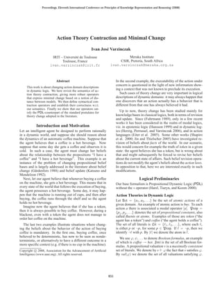 Proceedings, Eleventh International Conference on Principles of Knowledge Representation and Reasoning (2008)




                            Action Theory Contraction and Minimal Change

                                                        Ivan Jos´ Varzinczak
                                                                e
                        IRIT – Universit´ de Toulouse
                                        e                                        Meraka Institute
                              Toulouse, France                              CSIR, Pretoria, South Africa
                       ivan.varzinczak@irit.fr                         ivan.varzinczak@meraka.org.za



                            Abstract                                       In the second example, the executability of the action under
                                                                           concern is questioned in the light of new information show-
     This work is about changing action domain descriptions
     in dynamic logic. We here revisit the semantics of ac-
                                                                           ing a context that was not known to preclude its execution.
     tion theory contraction, giving more robust operators                    Such cases of theory change are very important in logical
     that express minimal change based on a notion of dis-                 descriptions of dynamic domains: it may always happen that
     tance between models. We then deﬁne syntactical con-                  one discovers that an action actually has a behavior that is
     traction operators and establish their correctness w.r.t.             different from that one has always believed it had.
     our semantics. Finally we show that our operators sat-
     isfy the PDL-counterpart of the standard postulates for                  Up to now, theory change has been studied mainly for
     theory change adopted in the literature.                              knowledge bases in classical logics, both in terms of revision
                                                                           and update. Since (Fuhrmann 1989), only in a few recent
                                                                           works it has been considered in the realm of modal logics,
            Introduction and Motivation                                    viz. in epistemic logic (Hansson 1999) and in dynamic log-
Let an intelligent agent be designed to perform rationally                 ics (Herzig, Perrussel, and Varzinczak 2006), and in action
in a dynamic world, and suppose she should reason about                    languages (Eiter et al. 2005). Some other works (Shapiro
the dynamics of an automatic coffee machine. Suppose that                  et al. 2000; Jin and Thielscher 2005) have investigated re-
the agent believes that a coffee is a hot beverage. Now                    vision of beliefs about facts of the world. In our scenario,
suppose that some day she gets a coffee and observes it is                 this would concern for example the truth of token in a given
cold. In such a case, the agent must change her beliefs                    state: the agent believes she has a token, but is wrong about
about the relationship between the propositions “I have a                  that and might subsequently be forced to revise her beliefs
coffee” and “I have a hot beverage”. This example is an                    about the current state of affairs. Such belief revision opera-
instance of the problem of changing propositional belief                   tions do not modify the agent’s beliefs about the action laws.
bases and is largely addressed in the literature about belief              In opposition to that, here we are interested exactly in such
change (G¨ rdenfors 1988) and belief update (Katsuno and
            a                                                              modiﬁcations.
Mendelzon 1992).
   Next, let our agent believe that whenever buying a coffee                                 Logical Preliminaries
on the machine, she gets a hot beverage. This means that in                Our base formalism is Propositional Dynamic Logic (PDL)
every state of the world that follows the execution of buying,             without the ∗ operator (Harel, Tiuryn, and Kozen 2000).
the agent possesses a hot beverage. Some day, it may hap-
pen that the machine is running out of cups, and then after                Action Theories in Dynamic Logic
buying, the coffee runs through the shelf and so the agent                 Let Act = {a1 , a2 , . . .} be the set of atomic actions of a
holds no hot beverage.                                                     given domain. An example of atomic action is buy. To each
   Imagine now the agent believes that if she has a token,                 action a there is associated a modal operator [a]. Prop =
then it is always possible to buy coffee. However, during a                {p1 , p2 , . . .} denotes the set of propositional constants, also
blackout, even with a token the agent does not manage to                   called ﬂuents or atoms. Examples of those are token (“the
order her coffee on the machine.                                           agent has a token”) and coffee (“the agent holds a coffee”).
   The last two examples illustrate situations where chang-                The set of all literals is Lit = {ℓ1 , ℓ2 , . . .}, where each ℓi
ing the beliefs about the behavior of the action of buying                 is either p or ¬p, for some p ∈ Prop. If ℓ = ¬p, then we
coffee is mandatory. In the ﬁrst one, buying coffee, once                  identify ¬ℓ with p. By |ℓ| we denote the atom in ℓ.
believed to be deterministic, has now to be seen as nonde-                    We use ϕ, ψ, . . . to denote Boolean formulas, an example
terministic, or alternatively to have a different outcome in a             of which is coffee → hot. Fml is the set of all Boolean for-
more speciﬁc context (e.g. if there is no cup in the machine).             mulas. A propositional valuation v is a maximally consistent
Copyright c 2008, Association for the Advancement of Artiﬁcial             set of literals. We denote by v ϕ the fact that v satisﬁes ϕ.
Intelligence (www.aaai.org). All rights reserved.                          By val(ϕ) we denote the set of all valuations satisfying ϕ.




                                                                     651
 