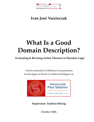 Ivan Jos´ Varzinczak
                      e




   What Is a Good
 Domain Description?
Evaluating & Revising Action Theories in Dynamic Logic



       A thesis submitted in fulﬁllment of requirements
       for the degree of Doctor in Artiﬁcial Intelligence to




               Supervisor: Andreas Herzig


                         October 2006
 
