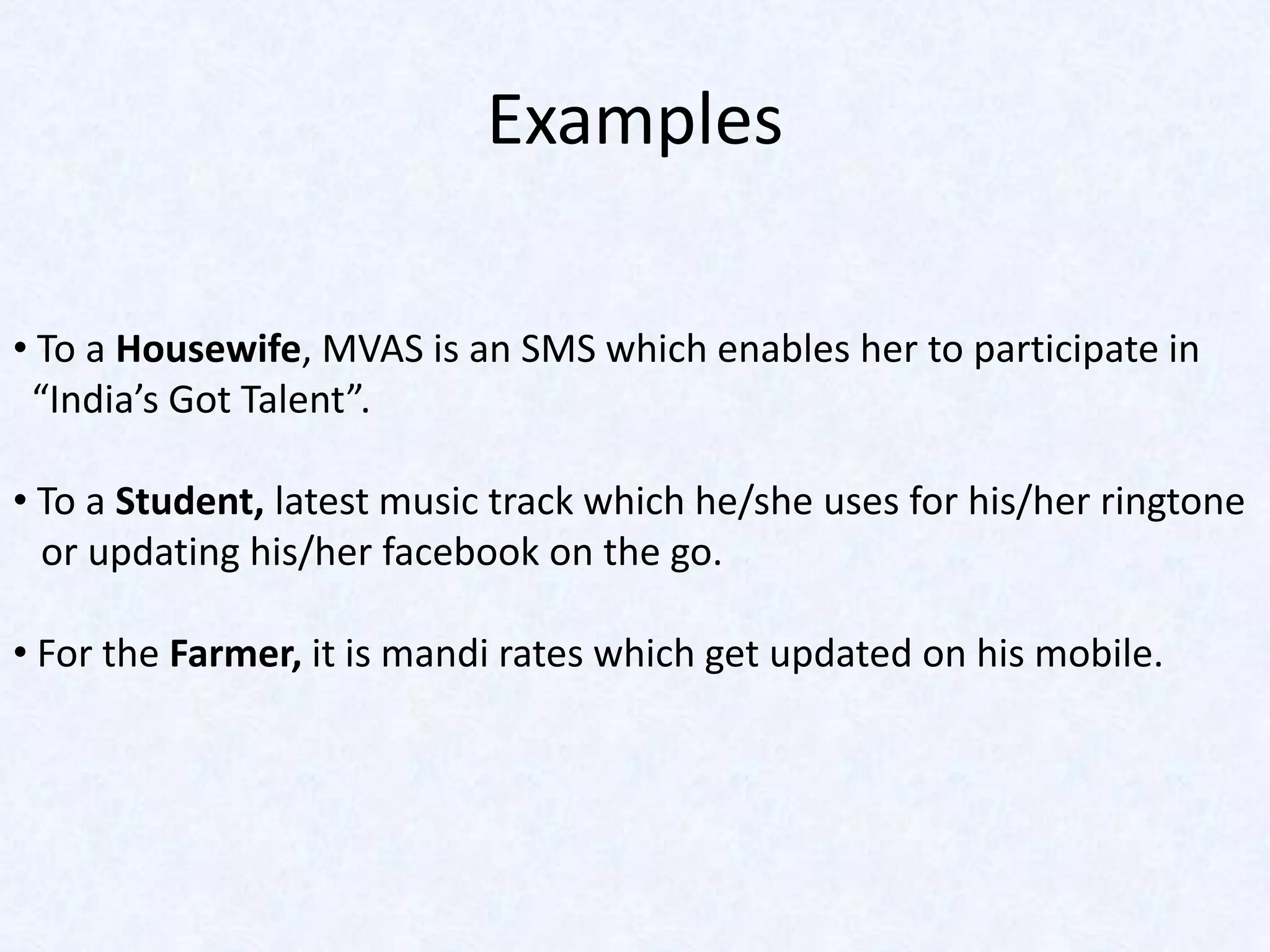 Examples

• To a Housewife, MVAS is an SMS which enables her to participate in
 “India’s Got Talent”.

• To a Student, latest music track which he/she uses for his/her ringtone
  or updating his/her facebook on the go.

• For the Farmer, it is mandi rates which get updated on his mobile.
 