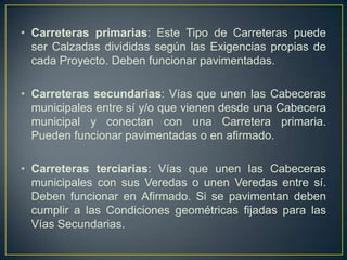 • Carreteras primarias: Este Tipo de Carreteras puede
  ser Calzadas divididas según las Exigencias propias de
  cada Proyecto. Deben funcionar pavimentadas.

• Carreteras secundarias: Vías que unen las Cabeceras
  municipales entre sí y/o que vienen desde una Cabecera
  municipal y conectan con una Carretera primaria.
  Pueden funcionar pavimentadas o en afirmado.

• Carreteras terciarias: Vías que unen las Cabeceras
  municipales con sus Veredas o unen Veredas entre sí.
  Deben funcionar en Afirmado. Si se pavimentan deben
  cumplir a las Condiciones geométricas fijadas para las
  Vías Secundarias.
 
