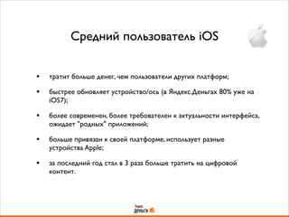 Средний пользователь iOS
• тратит больше денег, чем пользователи других платформ;	

• быстрее обновляет устройство/ось (в Яндекс.Деньгах 80% уже на
iOS7);	

• более современен, более требователен к актуальности интерфейса,
ожидает "родных" приложений;	

• больше привязан к своей платформе, использует разные
устройства Apple;	

• за последний год стал в 3 раза больше тратить на цифровой
контент.
 