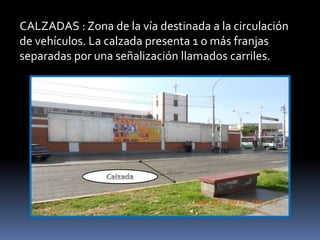 CALZADAS : Zona de la vía destinada a la circulación
de vehículos. La calzada presenta 1 o más franjas
separadas por una señalización llamados carriles.
 