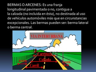 BERMAS O ARCENES: Es una franja
longitudinal pavimentada o no, contigua a
la calzada (no incluida en ésta), no destinada al uso
de vehículos automóviles más que en circunstancias
excepcionales. Las bermas pueden ser: berma lateral
o berma central.
 