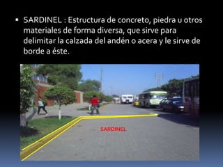  SARDINEL : Estructura de concreto, piedra u otros
materiales de forma diversa, que sirve para
delimitar la calzada del andén o acera y le sirve de
borde a éste.
SARDINEL
 