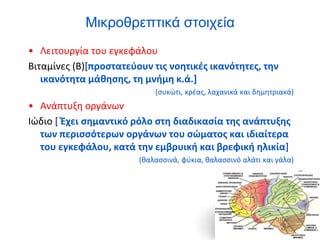 Μικροθρεπτικά στοιχεία
• Λειτουργία του εγκεφάλου
Βιταμίνες (Β)[προστατεύουν τις νοητικές ικανότητες, την
ικανότητα μάθησης, τη μνήμη κ.ά.]
(συκώτι, κρέας, λαχανικά και δημητριακά)
• Ανάπτυξη οργάνων
Ιώδιο [ Έχει σημαντικό ρόλο στη διαδικασία της ανάπτυξης
των περισσότερων οργάνων του σώματος και ιδιαίτερα
του εγκεφάλου, κατά την εμβρυική και βρεφική ηλικία]
(θαλασσινά, φύκια, θαλασσινό αλάτι και γάλα)
 