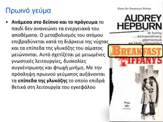 Πρωινό γεύμα
• Ανάμεσα στο δείπνο και το πρόγευμα το
παιδί δεν ανανεώνει τα ενεργειακά του
αποθέματα. Ο μεταβολισμός του ατόμου
επιβραδύνεται κατά τη διάρκεια της νύχτας
και τα επίπεδα της γλυκόζης του αίματος
μειώνονται. Αυτό σχετίζεται με μειωμένες
γνωστικές λειτουργίες, δυσκολίες
συγκέντρωσης και φτωχή μνήμη. Με την
πρόσληψη πρωινού γεύματος αυξάνονται
τα επίπεδα της γλυκόζης το οποίο επιδρά
θετικά στη λειτουργία του εγκεφάλου
 