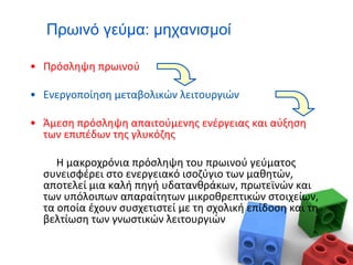 Πρωινό γεύμα: μηχανισμοί
• Πρόσληψη πρωινού
• Ενεργοποίηση μεταβολικών λειτουργιών
• Άμεση πρόσληψη απαιτούμενης ενέργειας και αύξηση
των επιπέδων της γλυκόζης
Η μακροχρόνια πρόσληψη του πρωινού γεύματος
συνεισφέρει στο ενεργειακό ισοζύγιο των μαθητών,
αποτελεί μια καλή πηγή υδατανθράκων, πρωτεϊνών και
των υπόλοιπων απαραίτητων μικροθρεπτικών στοιχείων,
τα οποία έχουν συσχετιστεί με τη σχολική επίδοση και τη
βελτίωση των γνωστικών λειτουργιών
 