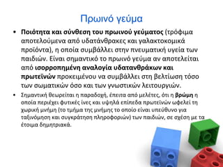 Πρωινό γεύμα
• Ποιότητα και σύνθεση του πρωινού γεύματος (τρόφιμα
αποτελούμενα από υδατάνθρακες και γαλακτοκομικά
προϊόντα), η οποία συμβάλλει στην πνευματική υγεία των
παιδιών. Είναι σημαντικό το πρωινό γεύμα αν αποτελείται
από ισορροπημένη αναλογία υδατανθράκων και
πρωτεϊνών προκειμένου να συμβάλλει στη βελτίωση τόσο
των σωματικών όσο και των γνωστικών λειτουργιών.
• Σημαντική θεωρείται η παραδοχή, έπειτα από μελέτες, ότι η βρώμη η
οποία περιέχει φυτικές ίνες και υψηλά επίπεδα πρωτεϊνών ωφελεί τη
χωρική μνήμη (το τμήμα της μνήμης το οποίο είναι υπεύθυνο για
ταξινόμηση και συγκράτηση πληροφοριών) των παιδιών, σε σχέση με τα
έτοιμα δημητριακά.
 