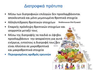 Διατροφικά πρότυπα
• Μέσω των διατροφικών επιλογών δεν προσλαμβάνονται
αποκλειστικά και μόνο μεμονωμένα θρεπτικά στοιχεία
• Αλληλεπίδραση θρεπτικών στοιχείων
• Επαρκής πρόσληψη θρεπτικών στοιχείων και
ισορροπία μεταξύ τους
• Μέσω της διατροφής τα παιδιά οι έφηβοι
προσλαμβάνουν την απαραίτητη για αυτά
ενέργεια, εντούτοις η διατροφή τους δεν
είναι πλούσια σε μικροθρεπτικά
και μακροθρεπτικά στοιχεία
• Περιορισμένος αριθμός ερευνών
 