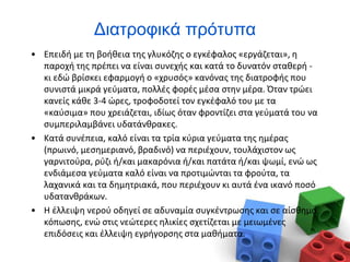 Διατροφικά πρότυπα
• Επειδή με τη βοήθεια της γλυκόζης ο εγκέφαλος «εργάζεται», η
παροχή της πρέπει να είναι συνεχής και κατά το δυνατόν σταθερή -
κι εδώ βρίσκει εφαρμογή ο «χρυσός» κανόνας της διατροφής που
συνιστά μικρά γεύματα, πολλές φορές μέσα στην μέρα. Όταν τρώει
κανείς κάθε 3-4 ώρες, τροφοδοτεί τον εγκέφαλό του με τα
«καύσιμα» που χρειάζεται, ιδίως όταν φροντίζει στα γεύματά του να
συμπεριλαμβάνει υδατάνθρακες.
• Κατά συνέπεια, καλό είναι τα τρία κύρια γεύματα της ημέρας
(πρωινό, μεσημεριανό, βραδινό) να περιέχουν, τουλάχιστον ως
γαρνιτούρα, ρύζι ή/και μακαρόνια ή/και πατάτα ή/και ψωμί, ενώ ως
ενδιάμεσα γεύματα καλό είναι να προτιμώνται τα φρούτα, τα
λαχανικά και τα δημητριακά, που περιέχουν κι αυτά ένα ικανό ποσό
υδατανθράκων.
• Η έλλειψη νερού οδηγεί σε αδυναμία συγκέντρωσης και σε αίσθημα
κόπωσης, ενώ στις νεώτερες ηλικίες σχετίζεται με μειωμένες
επιδόσεις και έλλειψη εγρήγορσης στα μαθήματα.
 