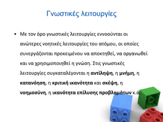Γνωστικές λειτουργίες
• Με τον όρο γνωστικές λειτουργίες εννοούνται οι
ανώτερες νοητικές λειτουργίες του ατόμου, οι οποίες
συνεργάζονται προκειμένου να αποκτηθεί, να οργανωθεί
και να χρησιμοποιηθεί η γνώση. Στις γνωστικές
λειτουργίες συγκαταλέγονται η αντίληψη, η μνήμη, η
κατανόηση, η κριτική ικανότητα και σκέψη, η
νοημοσύνη, η ικανότητα επίλυσης προβλημάτων κ.ά.
 