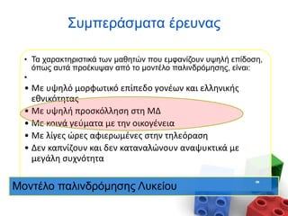 • Τα χαρακτηριστικά των μαθητών που εμφανίζουν υψηλή επίδοση,
όπως αυτά προέκυψαν από το μοντέλο παλινδρόμησης, είναι:
•
• Με υψηλό μορφωτικό επίπεδο γονέων και ελληνικής
εθνικότητας
• Με υψηλή προσκόλληση στη ΜΔ
• Με κοινά γεύματα με την οικογένεια
• Με λίγες ώρες αφιερωμένες στην τηλεόραση
• Δεν καπνίζουν και δεν καταναλώνουν αναψυκτικά με
μεγάλη συχνότητα
Μοντέλο παλινδρόμησης Λυκείου
Συμπεράσματα έρευνας
 