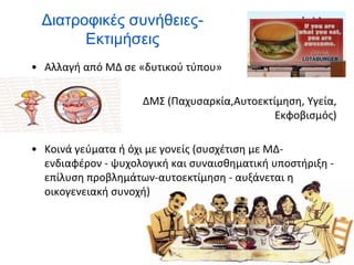 Διατροφικές συνήθειες-
Εκτιμήσεις
• Αλλαγή από ΜΔ σε «δυτικού τύπου»
• ΔΜΣ (Παχυσαρκία,Αυτοεκτίμηση, Υγεία,
Εκφοβισμός)
• Κοινά γεύματα ή όχι με γονείς (συσχέτιση με ΜΔ-
ενδιαφέρον - ψυχολογική και συναισθηματική υποστήριξη -
επίλυση προβλημάτων-αυτοεκτίμηση - αυξάνεται η
οικογενειακή συνοχή)
 