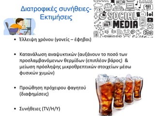 Διατροφικές συνήθειες-
Εκτιμήσεις
• Έλλειψη χρόνου (γονείς – έφηβοι)
• Κατανάλωση αναψυκτικών (αυξάνουν το ποσό των
προσλαμβανόμενων θερμίδων (επιπλέον βάρος) &
μείωση πρόσληψης μικροθρεπτικών στοιχείων μέσω
φυσικών χυμών)
• Προώθηση πρόχειρου φαγητού
(διαφημίσεις)
• Συνήθειες (TV/H/Y)
 