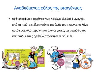 Αναδυόμενος ρόλος της οικογένειας
• Οι διατροφικές συνήθεις των παιδιών διαμορφώνονται
από τα πρώτα κιόλας χρόνια της ζωής τους και για το λόγο
αυτό είναι ιδιαίτερο σημαντικό οι γονείς να μεταδώσουν
στα παιδιά τους ορθές διατροφικές συνήθειες.
 