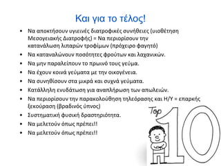 Και για το τέλος!
• Να αποκτήσουν υγιεινές διατροφικές συνήθειες (υιοθέτηση
Μεσογειακής Διατροφής) = Να περιορίσουν την
κατανάλωση λιπαρών τροφίμων (πρόχειρο φαγητό)
• Να καταναλώνουν ποσότητες φρούτων και λαχανικών.
• Να μην παραλείπουν το πρωινό τους γεύμα.
• Να έχουν κοινά γεύματα με την οικογένεια.
• Να συνηθίσουν στα μικρά και συχνά γεύματα.
• Κατάλληλη ενυδάτωση για αναπλήρωση των απωλειών.
• Να περιορίσουν την παρακολούθηση τηλεόρασης και Η/Υ = επαρκής
ξεκούραση (βραδινός ύπνος)
• Συστηματική φυσική δραστηριότητα.
• Να μελετούν όπως πρέπει!!
• Να μελετούν όπως πρέπει!!
 