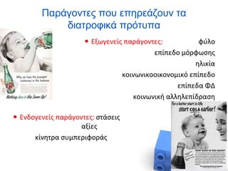 Παράγοντες που επηρεάζουν τα
διατροφικά πρότυπα
 Εξωγενείς παράγοντες: φύλο
επίπεδο μόρφωσης
ηλικία
κοινωνικοοικονομικό επίπεδο
επίπεδα ΦΔ
κοινωνική αλληλεπίδραση
 Ενδογενείς παράγοντες: στάσεις
αξίες
κίνητρα συμπεριφοράς
 