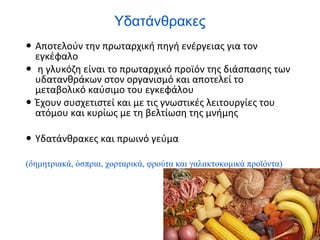 Υδατάνθρακες
 Αποτελούν την πρωταρχική πηγή ενέργειας για τον
εγκέφαλο
 η γλυκόζη είναι το πρωταρχικό προϊόν της διάσπασης των
υδατανθράκων στον οργανισμό και αποτελεί το
μεταβολικό καύσιμο του εγκεφάλου
 Έχουν συσχετιστεί και με τις γνωστικές λειτουργίες του
ατόμου και κυρίως με τη βελτίωση της μνήμης
 Υδατάνθρακες και πρωινό γεύμα
(δημητριακά, όσπρια, χορταρικά, φρούτα και γαλακτοκομικά προϊόντα)
 