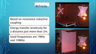 WiTricity
Based on resonance inductive
coupling
Energy transfer wirelessly for
a distance just more than 2m.
Used frequencies are 1MHz
and 10MHz
17
 