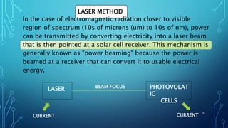 LASER METHOD
In the case of electromagnetic radiation closer to visible
region of spectrum (10s of microns (um) to 10s of nm), power
can be transmitted by converting electricity into a laser beam
that is then pointed at a solar cell receiver. This mechanism is
generally known as "power beaming" because the power is
beamed at a receiver that can convert it to usable electrical
energy.
LASER PHOTOVOLAT
IC
CELLS
BEAM FOCUS
CURRENT CURRENT
26
 