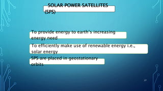 SOLAR POWER SATELLITES
(SPS)
To provide energy to earth’s increasing
energy need
To efficiently make use of renewable energy i.e.,
solar energy
SPS are placed in geostationary
orbits
27
 