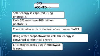 SPS
(CONTD…)
Solar energy is captured using
photocells
Each SPS may have 400 million
photocells
Using rectenna/photovoltaic cell, the energy is
converted to electrical energy
Efficiency exceeds 95% if microwave
is used.
Transmitted to earth in the form of microwaves/LASER
28
 
