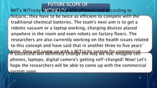 FUTURE SCOPE OF
WITRICITYMIT's WiTricity is only 40 to 45% efficient and according to
Soljacic, they have to be twice as efficient to compete with the
traditional chemical batteries. The team's next aim is to get a
robotic vacuum or a laptop working, charging devices placed
anywhere in the room and even robots on factory floors. The
researchers are also currently working on the health issues related
to this concept and have said that in another three to five years’
time, they will come up with a WiTricity system for commercial
use.
if successful will definitely change the way we live. Imagine cell
phones, laptops, digital camera's getting self-charged! Wow! Let's
hope the researchers will be able to come up with the commercial
system soon.
32
 