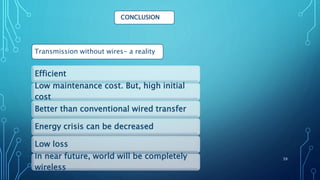 CONCLUSION
Efficient
Low maintenance cost. But, high initial
cost
Better than conventional wired transfer
Energy crisis can be decreased
Low loss
In near future, world will be completely
wireless
Transmission without wires- a reality
39
 