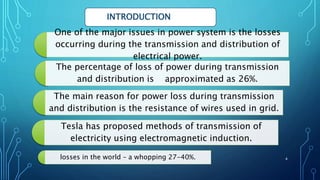 One of the major issues in power system is the losses
occurring during the transmission and distribution of
electrical power.
The percentage of loss of power during transmission
and distribution is approximated as 26%.
The main reason for power loss during transmission
and distribution is the resistance of wires used in grid.
losses in the world – a whopping 27-40%.
Tesla has proposed methods of transmission of
electricity using electromagnetic induction.
INTRODUCTION
4
 